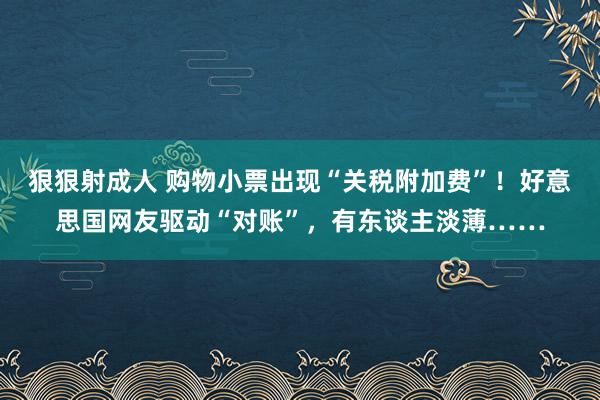 狠狠射成人 购物小票出现“关税附加费”！好意思国网友驱动“对账”，有东谈主淡薄……