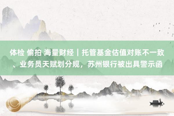 体检 偷拍 海量财经｜托管基金估值对账不一致、业务员天赋划分规，苏州银行被出具警示函