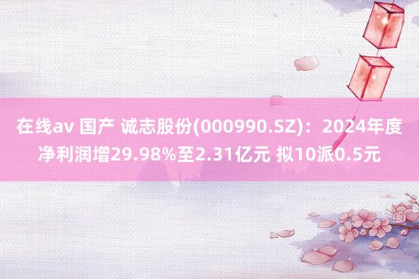 在线av 国产 诚志股份(000990.SZ)：2024年度净利润增29.98%至2.31亿元 拟10派0.5元