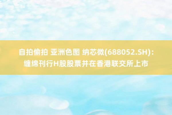 自拍偷拍 亚洲色图 纳芯微(688052.SH)：缠绵刊行H股股票并在香港联交所上市