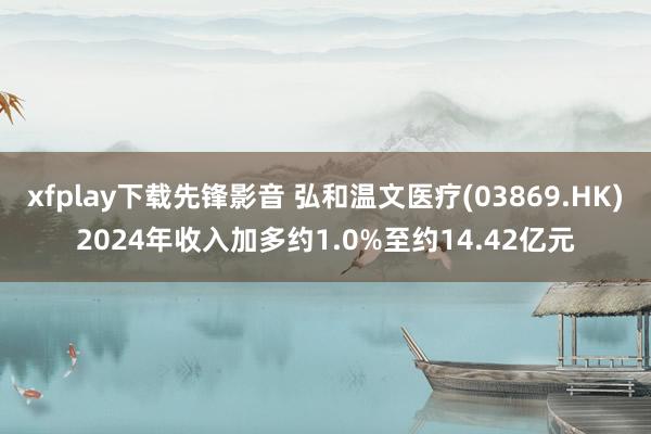 xfplay下载先锋影音 弘和温文医疗(03869.HK)2024年收入加多约1.0%至约14.42亿元