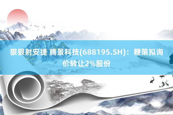 狠狠射安捷 腾景科技(688195.SH)：鞭策拟询价转让2%股份