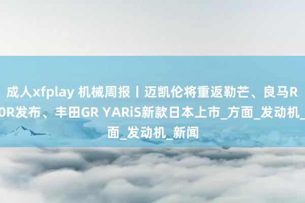 成人xfplay 机械周报丨迈凯伦将重返勒芒、良马R1300R发布、丰田GR YARiS新款日本上市_方面_发动机_新闻