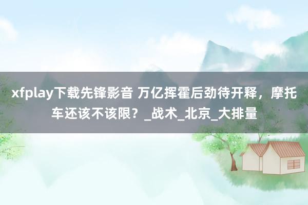 xfplay下载先锋影音 万亿挥霍后劲待开释，摩托车还该不该限？_战术_北京_大排量