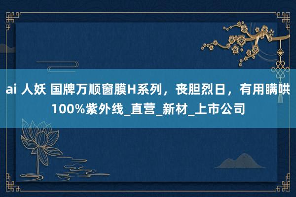 ai 人妖 国牌万顺窗膜H系列，丧胆烈日，有用瞒哄100%紫外线_直营_新材_上市公司