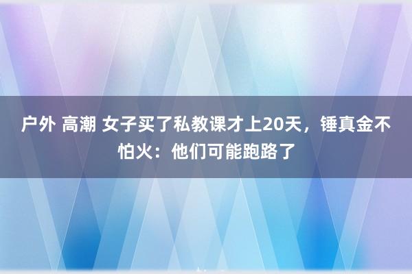 户外 高潮 女子买了私教课才上20天，锤真金不怕火：他们可能跑路了