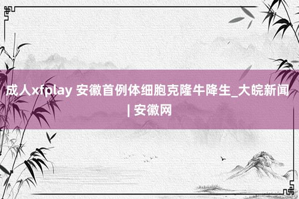 成人xfplay 安徽首例体细胞克隆牛降生_大皖新闻 | 安徽网