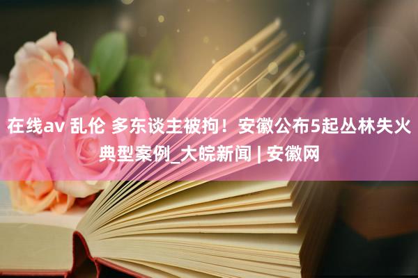 在线av 乱伦 多东谈主被拘！安徽公布5起丛林失火典型案例_大皖新闻 | 安徽网