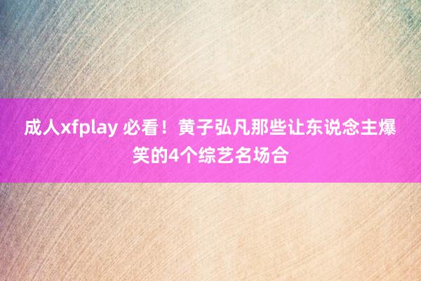 成人xfplay 必看！黄子弘凡那些让东说念主爆笑的4个综艺名场合