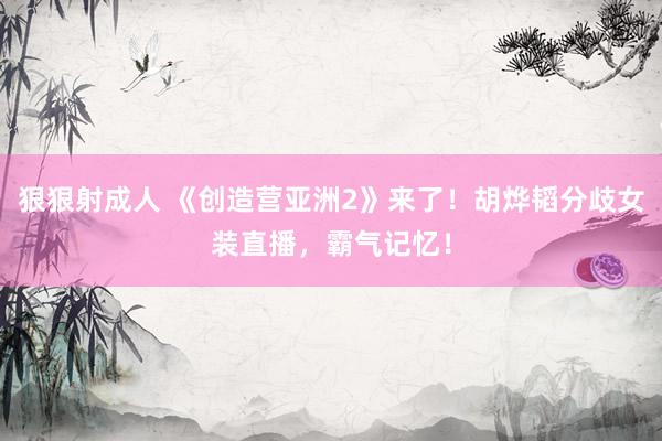 狠狠射成人 《创造营亚洲2》来了！胡烨韬分歧女装直播，霸气记忆！