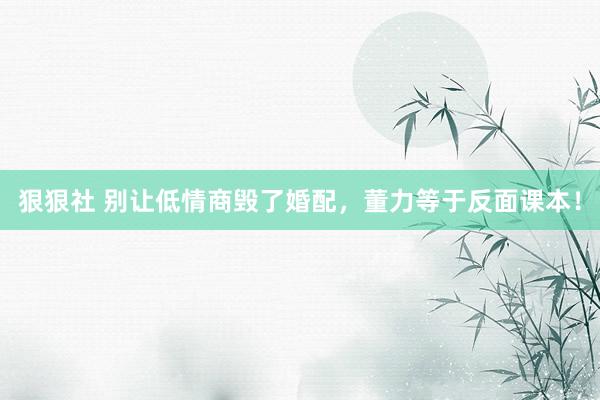 狠狠社 别让低情商毁了婚配，董力等于反面课本！