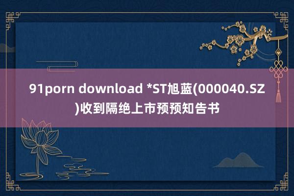 91porn download *ST旭蓝(000040.SZ)收到隔绝上市预预知告书