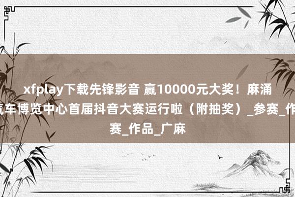 xfplay下载先锋影音 赢10000元大奖！麻涌珠三角汽车博览中心首届抖音大赛运行啦（附抽奖）_参赛_作品_广麻