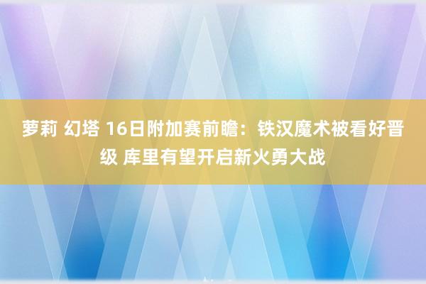 萝莉 幻塔 16日附加赛前瞻：铁汉魔术被看好晋级 库里有望开启新火勇大战