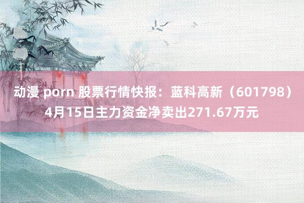 动漫 porn 股票行情快报：蓝科高新（601798）4月15日主力资金净卖出271.67万元