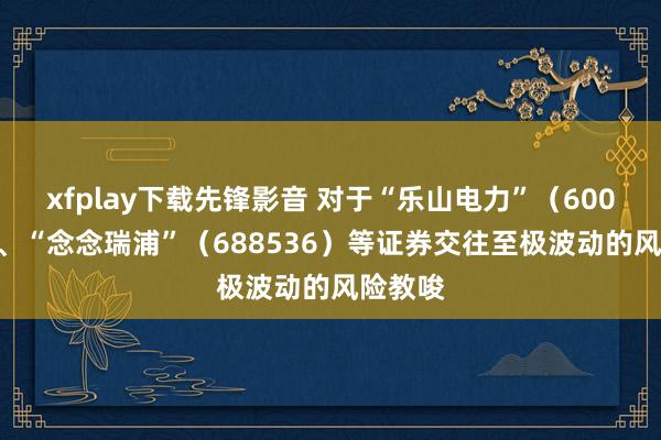 xfplay下载先锋影音 对于“乐山电力”（600644）、“念念瑞浦”（688536）等证券交往至极波动的风险教唆