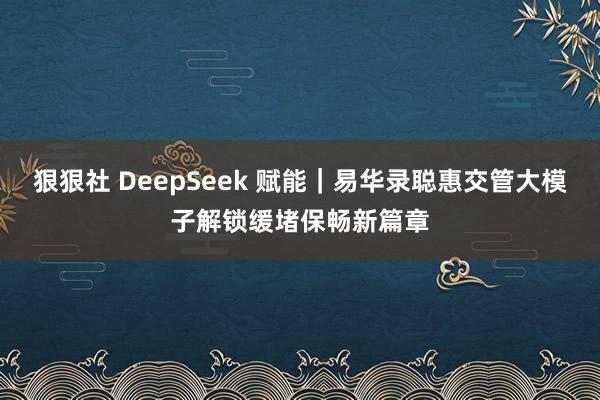 狠狠社 DeepSeek 赋能｜易华录聪惠交管大模子解锁缓堵保畅新篇章