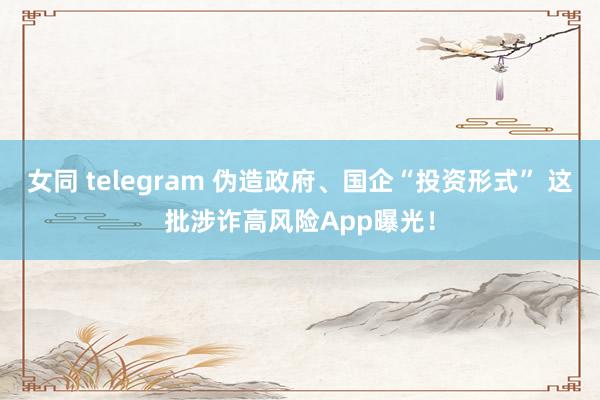 女同 telegram 伪造政府、国企“投资形式” 这批涉诈高风险App曝光！