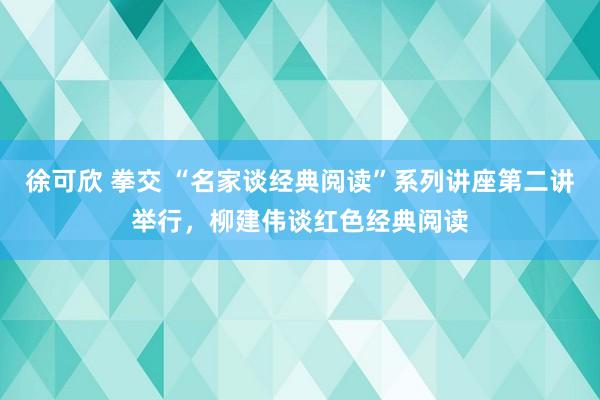 徐可欣 拳交 “名家谈经典阅读”系列讲座第二讲举行，柳建伟谈红色经典阅读