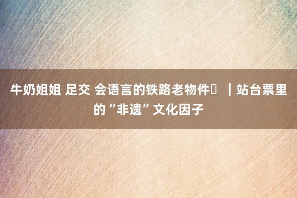 牛奶姐姐 足交 会语言的铁路老物件㊼｜站台票里的“非遗”文化因子