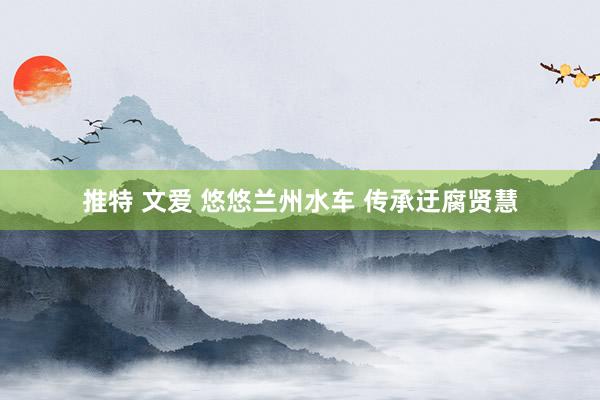 推特 文爱 悠悠兰州水车 传承迂腐贤慧