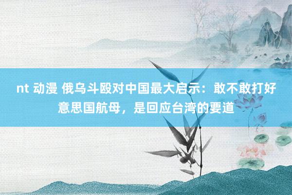 nt 动漫 俄乌斗殴对中国最大启示：敢不敢打好意思国航母，是回应台湾的要道