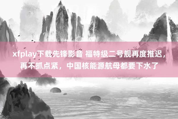 xfplay下载先锋影音 福特级二号舰再度推迟，再不抓点紧，中国核能源航母都要下水了
