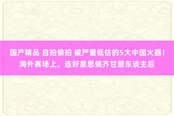国产精品 自拍偷拍 被严重低估的5大中国火器！海外赛场上，连好意思俄齐甘居东谈主后