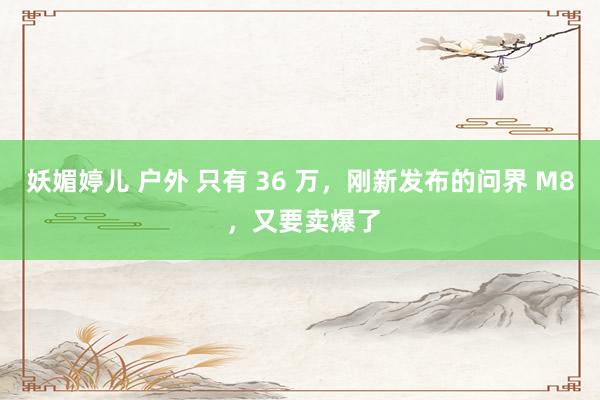 妖媚婷儿 户外 只有 36 万，刚新发布的问界 M8 ，又要卖爆了