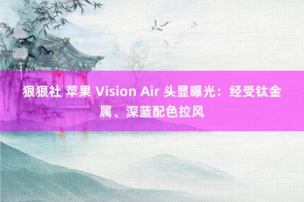 狠狠社 苹果 Vision Air 头显曝光：经受钛金属、深蓝配色拉风