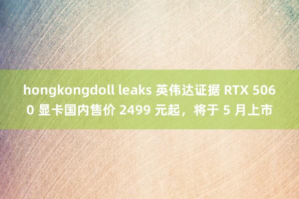 hongkongdoll leaks 英伟达证据 RTX 5060 显卡国内售价 2499 元起，将于 5 月上市