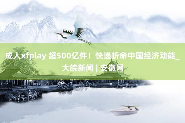 成人xfplay 超500亿件！快递折命中国经济动能_大皖新闻 | 安徽网