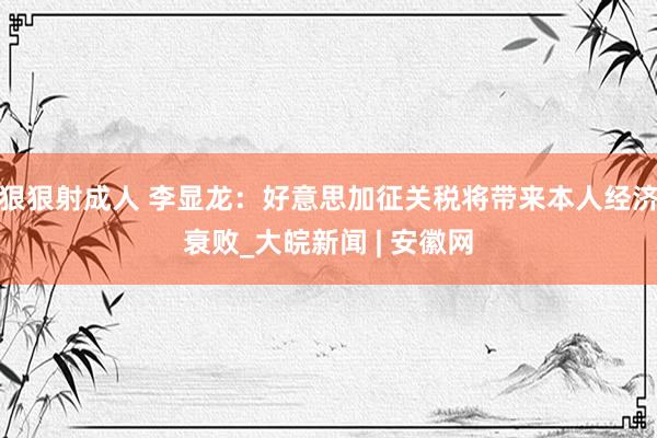 狠狠射成人 李显龙：好意思加征关税将带来本人经济衰败_大皖新闻 | 安徽网