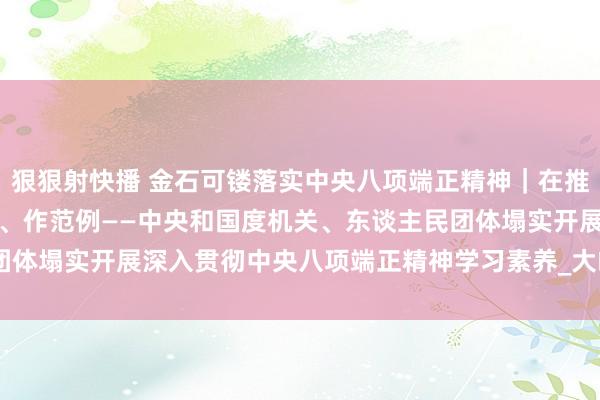 狠狠射快播 金石可镂落实中央八项端正精神｜在推动党的立场设立上走在前、作范例——中央和国度机关、东谈主民团体塌实开展深入贯彻中央八项端正精神学习素养_大皖新闻 | 安徽网