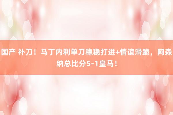 国产 补刀！马丁内利单刀稳稳打进+情谊滑跪，阿森纳总比分5-1皇马！