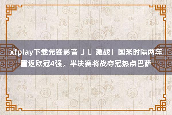 xfplay下载先锋影音 ⚔️激战！国米时隔两年重返欧冠4强，半决赛将战夺冠热点巴萨