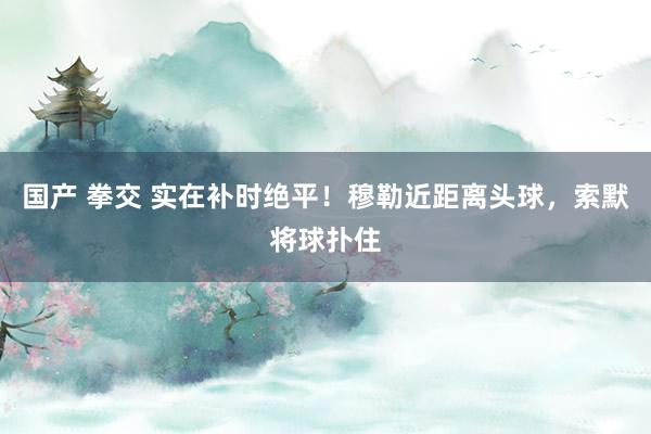 国产 拳交 实在补时绝平！穆勒近距离头球，索默将球扑住