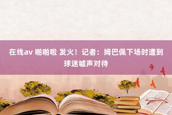 在线av 啪啪啦 发火！记者：姆巴佩下场时遭到球迷嘘声对待