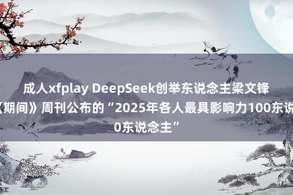 成人xfplay DeepSeek创举东说念主梁文锋入选《期间》周刊公布的“2025年各人最具影响力100东说念主”