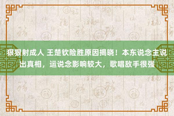 狠狠射成人 王楚钦险胜原因揭晓!本东说念主说出真相,运说念影响较大,歌唱敌手很强