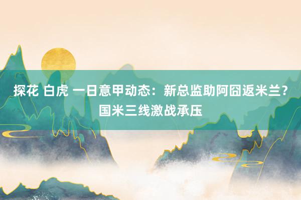 探花 白虎 一日意甲动态：新总监助阿囧返米兰？国米三线激战承压