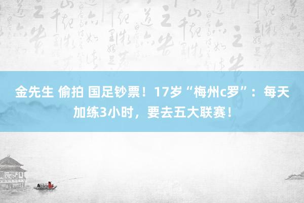 金先生 偷拍 国足钞票！17岁“梅州c罗”：每天加练3小时，要去五大联赛！
