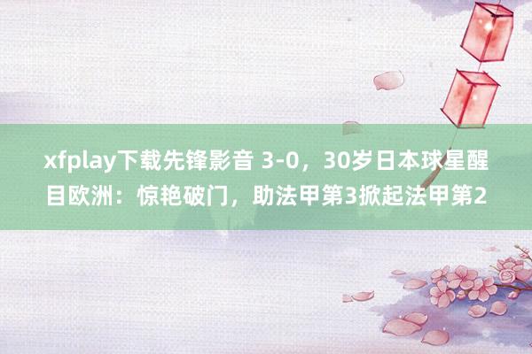 xfplay下载先锋影音 3-0，30岁日本球星醒目欧洲：惊艳破门，助法甲第3掀起法甲第2