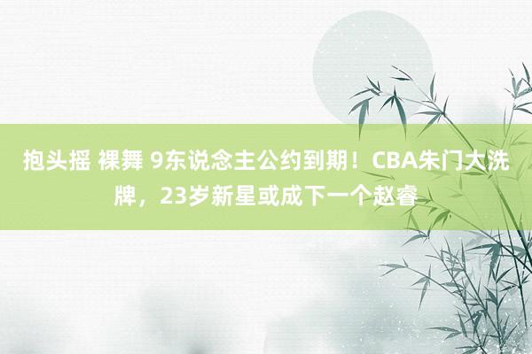 抱头摇 裸舞 9东说念主公约到期！CBA朱门大洗牌，23岁新星或成下一个赵睿