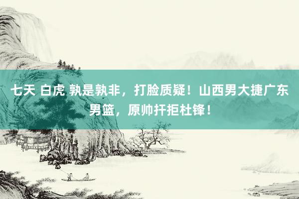 七天 白虎 孰是孰非，打脸质疑！山西男大捷广东男篮，原帅扞拒杜锋！