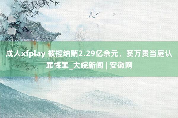 成人xfplay 被控纳贿2.29亿余元，窦万贵当庭认罪悔罪_大皖新闻 | 安徽网
