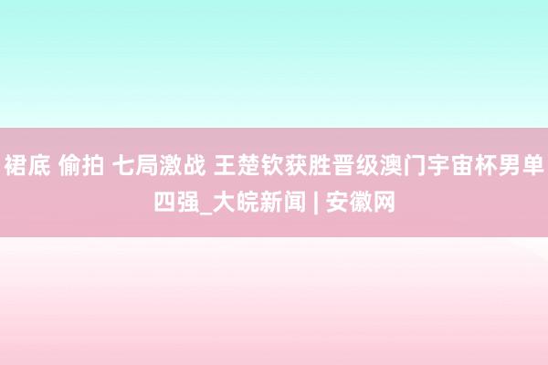 裙底 偷拍 七局激战 王楚钦获胜晋级澳门宇宙杯男单四强_大皖新闻 | 安徽网