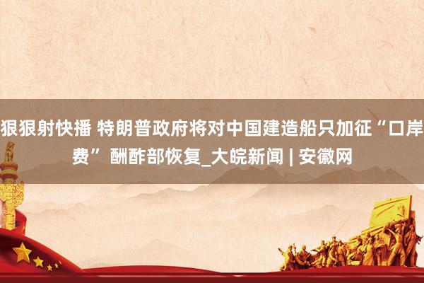 狠狠射快播 特朗普政府将对中国建造船只加征“口岸费” 酬酢部恢复_大皖新闻 | 安徽网