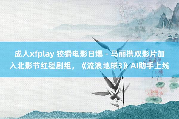 成人xfplay 狡猾电影日爆 - 马丽携双影片加入北影节红毯剧组，《流浪地球3》AI助手上线