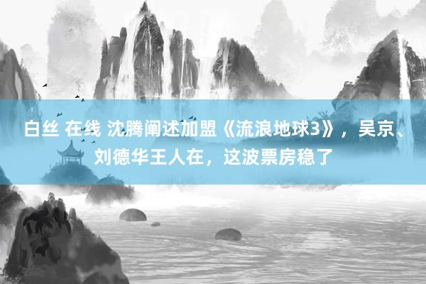 白丝 在线 沈腾阐述加盟《流浪地球3》，吴京、刘德华王人在，这波票房稳了